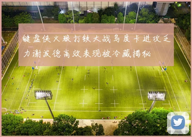 键盘侠火狼打铁大战乌度卡进攻乏力谢泼德高效表现被冷藏揭秘