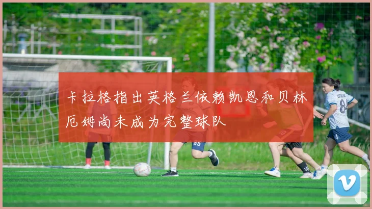 卡拉格指出英格兰依赖凯恩和贝林厄姆尚未成为完整球队