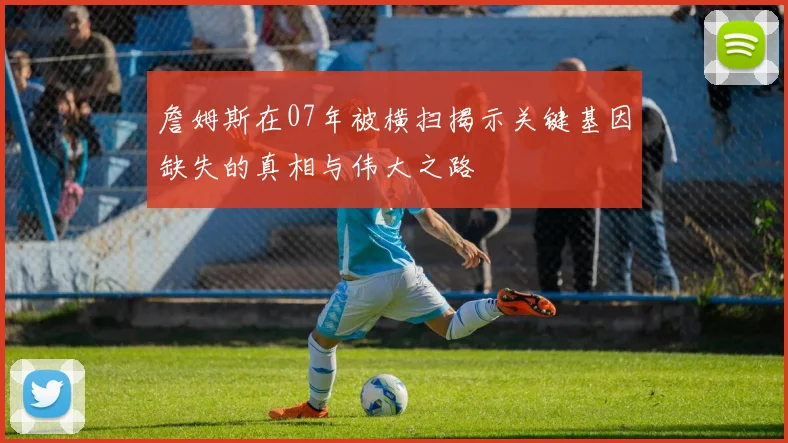 詹姆斯在07年被横扫揭示关键基因缺失的真相与伟大之路