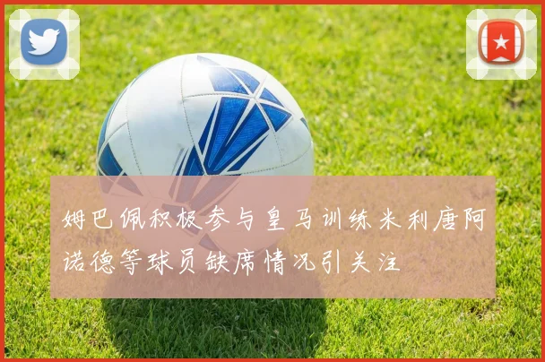 姆巴佩积极参与皇马训练米利唐阿诺德等球员缺席情况引关注
