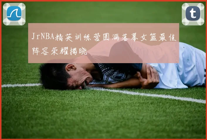 JrNBA精英训练营圆满落幕女篮最佳阵容荣耀揭晓
