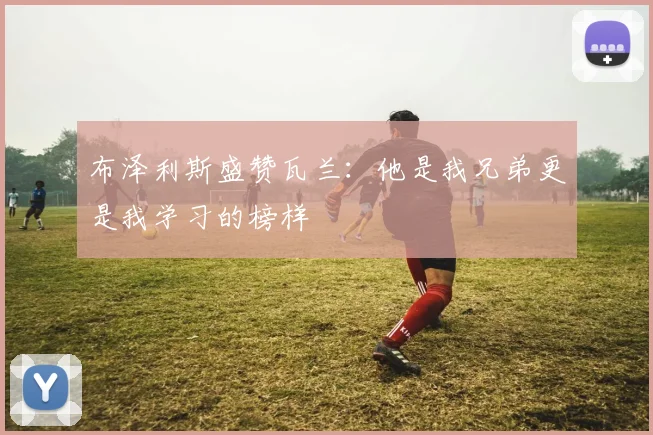 布泽利斯盛赞瓦兰：他是我兄弟更是我学习的榜样