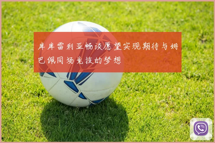 库库雷利亚畅谈愿望实现期待与姆巴佩同场竞技的梦想