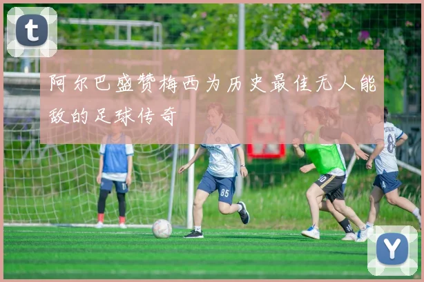 阿尔巴盛赞梅西为历史最佳无人能敌的足球传奇