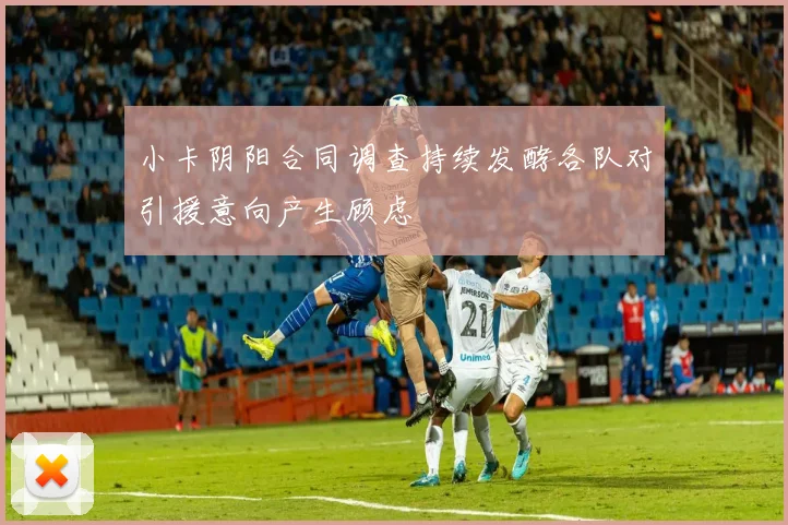 小卡阴阳合同调查持续发酵各队对引援意向产生顾虑
