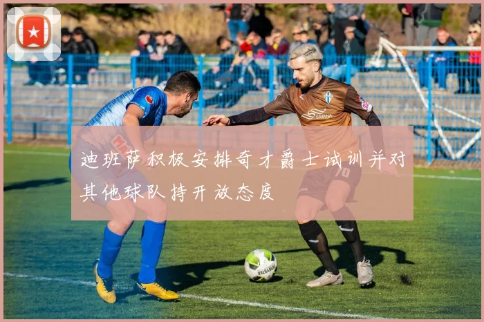 迪班萨积极安排奇才爵士试训并对其他球队持开放态度