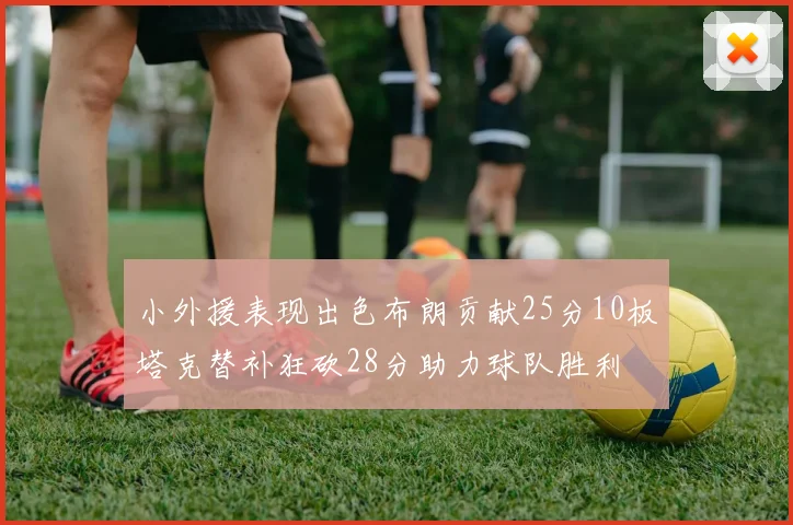 小外援表现出色布朗贡献25分10板塔克替补狂砍28分助力球队胜利